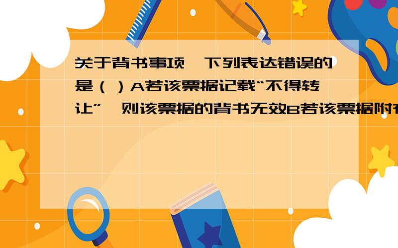 关于背书事项,下列表达错误的是（）A若该票据记载“不得转让”,则该票据的背书无效B若该票据附有“货到付款”,则该票据的背书无效C若该票据仅将其一半转让,则该票据的背书无效D若该