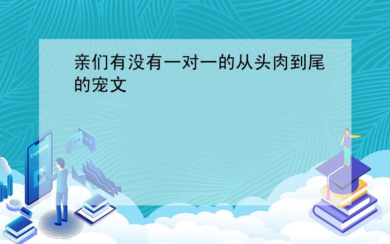 亲们有没有一对一的从头肉到尾的宠文