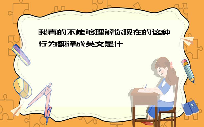 我真的不能够理解你现在的这种行为翻译成英文是什麼