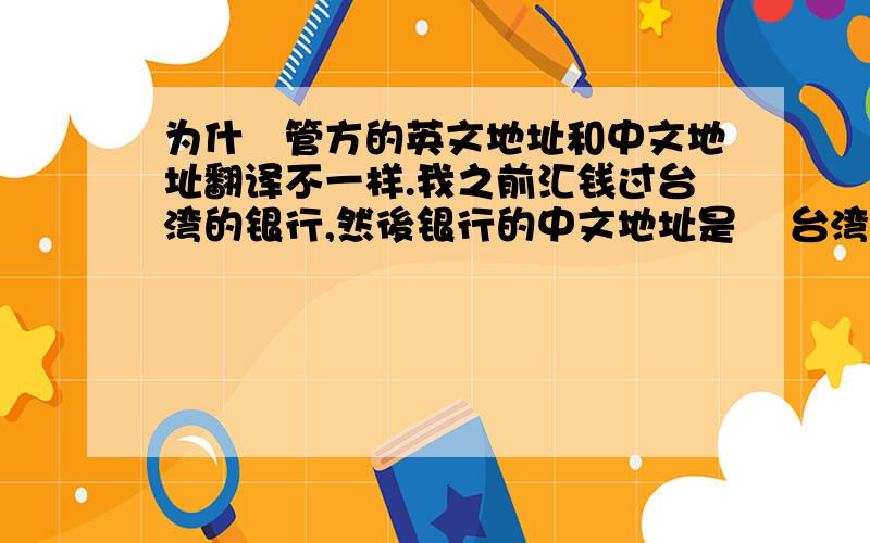 为什麼管方的英文地址和中文地址翻译不一样.我之前汇钱过台湾的银行,然後银行的中文地址是    台湾 台南市 安南区 安和路 2段 298号.但是银行方给我的英文地址是no298s1c2anh1road tainai TAIWAN