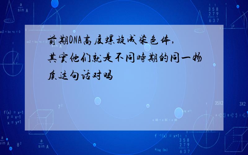 前期DNA高度螺旋成染色体,其实他们就是不同时期的同一物质这句话对吗