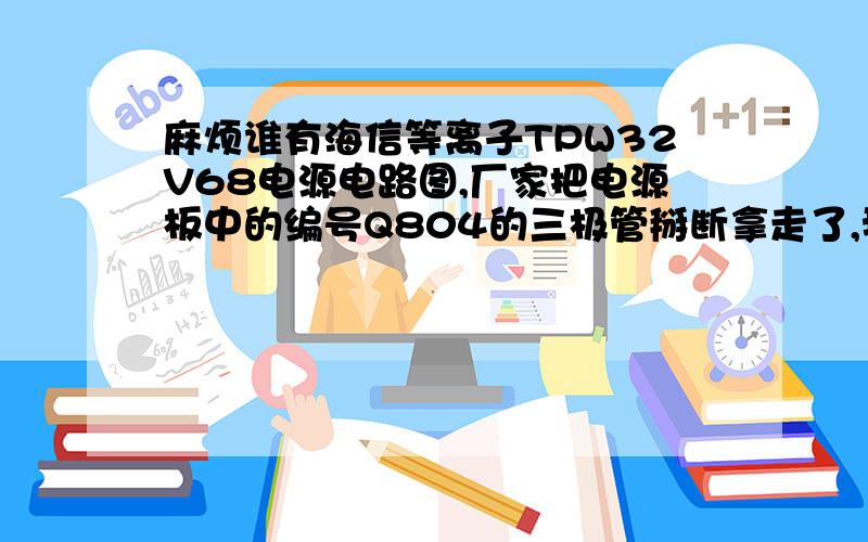 麻烦谁有海信等离子TPW32V68电源电路图,厂家把电源板中的编号Q804的三极管掰断拿走了,我不知道型号,谁有麻烦提供以下,谢谢!