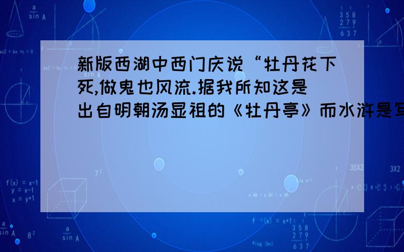 新版西湖中西门庆说“牡丹花下死,做鬼也风流.据我所知这是出自明朝汤显祖的《牡丹亭》而水浒是写的北宋末新版水浒中西门庆说“牡丹花下死,做鬼也风流.据我所知这是出自明朝汤显祖的