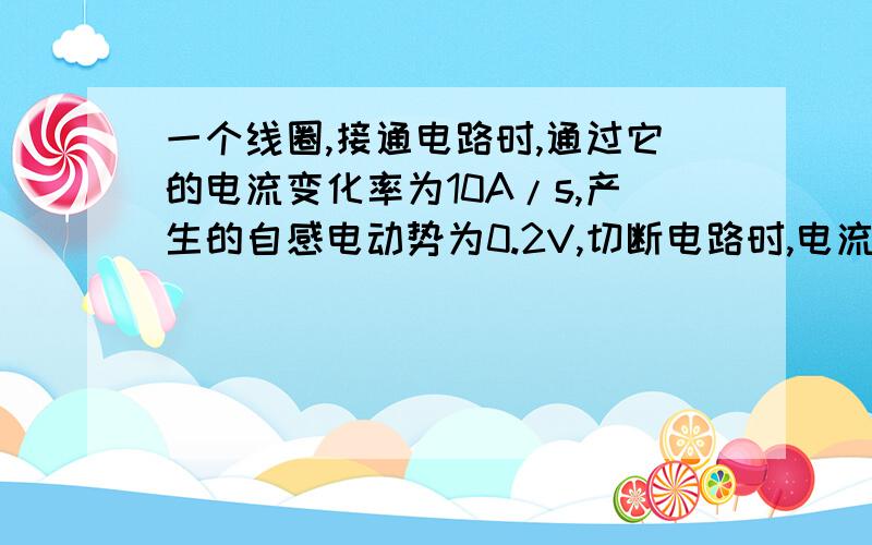 一个线圈,接通电路时,通过它的电流变化率为10A/s,产生的自感电动势为0.2V,切断电路时,电流变化率为5.0*10电流变化率为5.0*10的3次方A/s，产生的自感电动势为 ( ),线圈的自感系数为（ ）