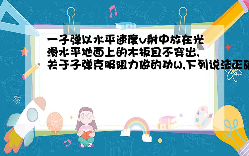 一子弹以水平速度v射中放在光滑水平地面上的木板且不穿出,关于子弹克服阻力做的功W,下列说法正确的是A 等于子弹和木块系统增加的内能B 等于子弹和木块系统减少的机械能C 等于木块增加