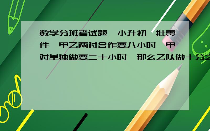 数学分班考试题　小升初一批零件,甲乙两对合作要八小时,甲对单独做要二十小时,那么乙队做十分之三要几个小时?填空题