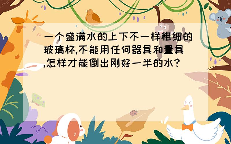 一个盛满水的上下不一样粗细的玻璃杯,不能用任何器具和量具,怎样才能倒出刚好一半的水?