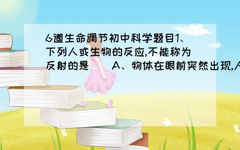 6道生命调节初中科学题目1、下列人或生物的反应,不能称为反射的是（）A、物体在眼前突然出现,人就会突然眨眼睛B、人吃动物时会分泌唾液C、小鸟受惊酒会飞走D、触动含羞草,它的小叶会