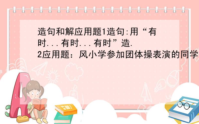 造句和解应用题1造句:用“有时...有时...有时”造.2应用题：风小学参加团体操表演的同学有1296人,站成27排,调整队形后,每排减少12人,现在每排应站多少人?