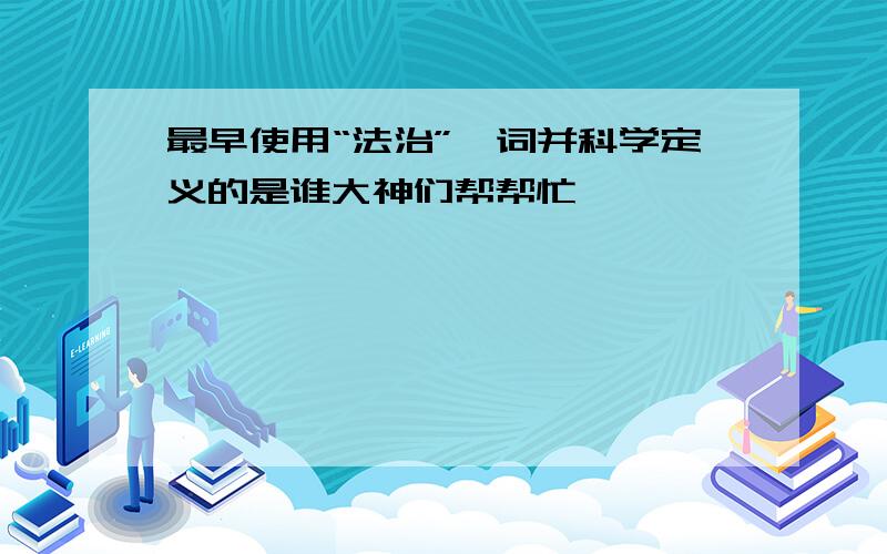 最早使用“法治”一词并科学定义的是谁大神们帮帮忙