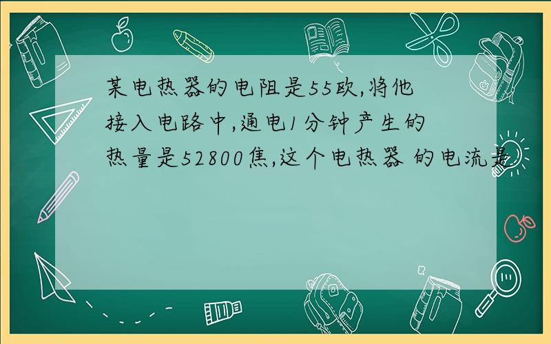 某电热器的电阻是55欧,将他接入电路中,通电1分钟产生的热量是52800焦,这个电热器 的电流是