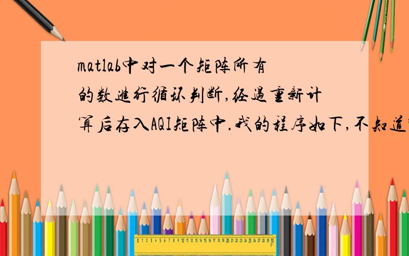 matlab中对一个矩阵所有的数进行循环判断,经过重新计算后存入AQI矩阵中.我的程序如下,不知道哪里错了.function AQI=nice(s,n,m)z=size(s);for h=1:z(2)for k=1:z(1)if (s(k,h)>=0)&(s(k,h)50)&(s(k,h)150)&(s(k,h)=0)&(m(k,h)