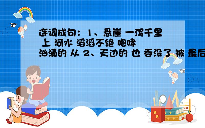 连词成句：1、悬崖 一泻千里 上 河水 滔滔不绝 咆哮 汹涌的 从 2、天边的 也 吞没了 被 最后 光亮 黑暗一丝3、全体 参加 云水洞 去 乘车 夏令营 的 同学 游览