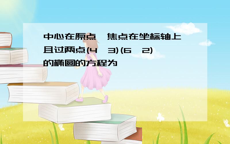 中心在原点,焦点在坐标轴上,且过两点(4,3)(6,2)的椭圆的方程为