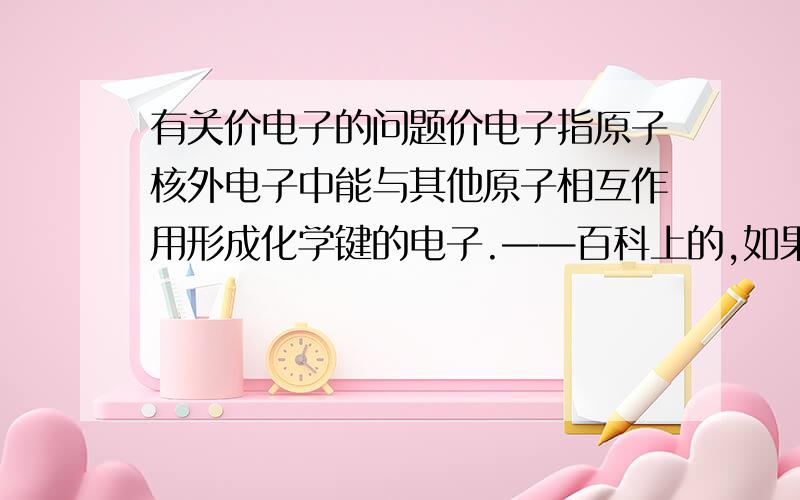 有关价电子的问题价电子指原子核外电子中能与其他原子相互作用形成化学键的电子.——百科上的,如果主族元素最外层有>五个电子,S轨道上的电子因不参与成键（不要用轨道杂化）原子核