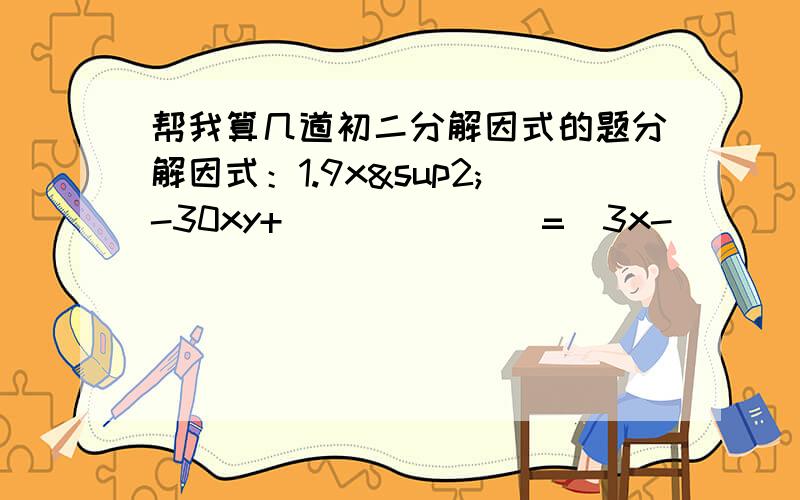 帮我算几道初二分解因式的题分解因式：1.9x²-30xy+_______=（3x-__________）2.ax²+bx+c=(2x-1)(3x+2)则a=?b=?c=?以上二题为填空题 1.1/9a²-2/3a+12.(x²+4)²-16x²3.y²-9(x+y)²4.x(x-y)²-y(y