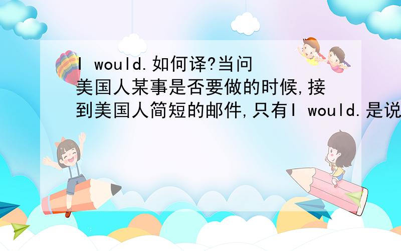 I would.如何译?当问美国人某事是否要做的时候,接到美国人简短的邮件,只有I would.是说如果他是我 他会这么做?还是指他会替我做呢?