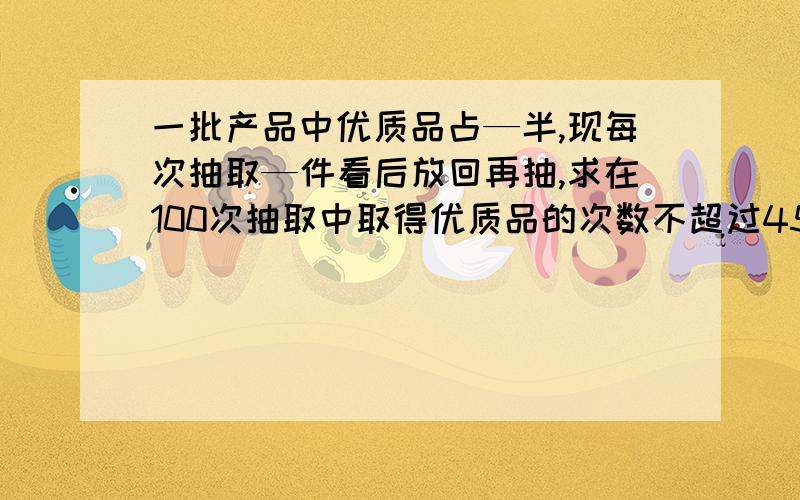 一批产品中优质品占—半,现每次抽取—件看后放回再抽,求在100次抽取中取得优质品的次数不超过45的概率Φ（1）=0.841