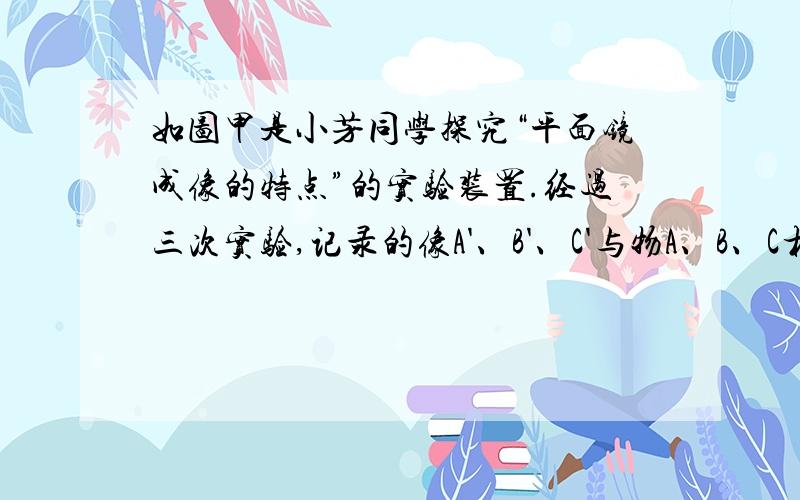 如图甲是小芳同学探究“平面镜成像的特点”的实验装置.经过三次实验,记录的像A'、B'、C'与物A、B、C相应的位置如图乙所示.为了得到更多的实验结论,接下来小明应该进行的操作是什么?