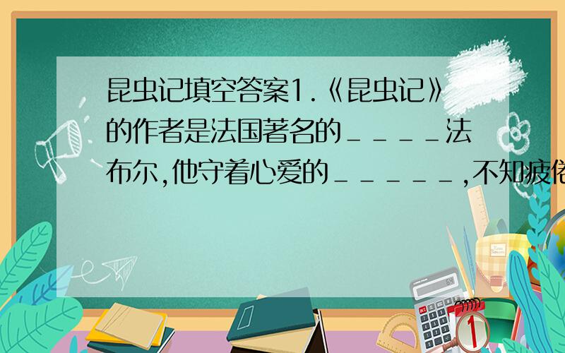 昆虫记填空答案1.《昆虫记》的作者是法国著名的＿＿＿＿法布尔,他守着心爱的＿＿＿＿＿,不知疲倦地从事独具特色的昆虫学研究.他的《昆虫记》被誉为“＿＿＿＿＿”,鲁迅曾经把《昆虫