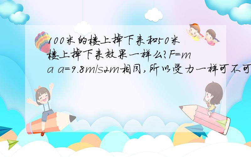 100米的楼上掉下来和50米楼上掉下来效果一样么?F=ma a=9.8m/s2m相同,所以受力一样可不可以理解成,100米楼上掉下来和50米楼上掉下来效果相同呢?