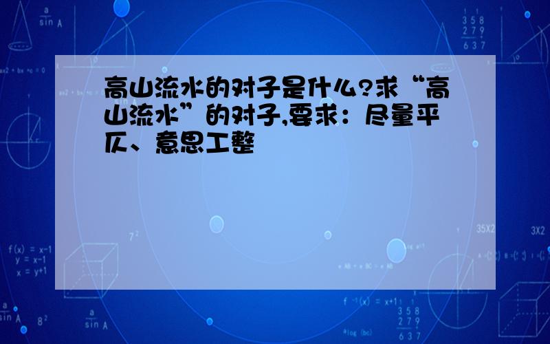 高山流水的对子是什么?求“高山流水”的对子,要求：尽量平仄、意思工整