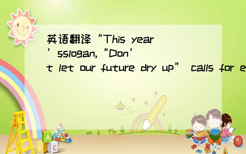 英语翻译“This year’sslogan,“Don’t let our future dry up” calls for everyone to take action to promote preparedness and resilience to water scarcity,desertification and drought.”