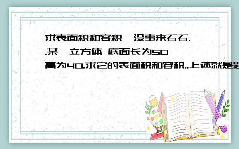 求表面积和容积,没事来看看..某一立方体 底面长为50,高为40.求它的表面积和容积..上述就是题的全部内容