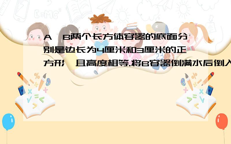 A、B两个长方体容器的底面分别是边长为4厘米和3厘米的正方形,且高度相等.将B容器倒满水后倒入A容器,这时水面高度比容器高的一半还高2厘米,求容器的高度.