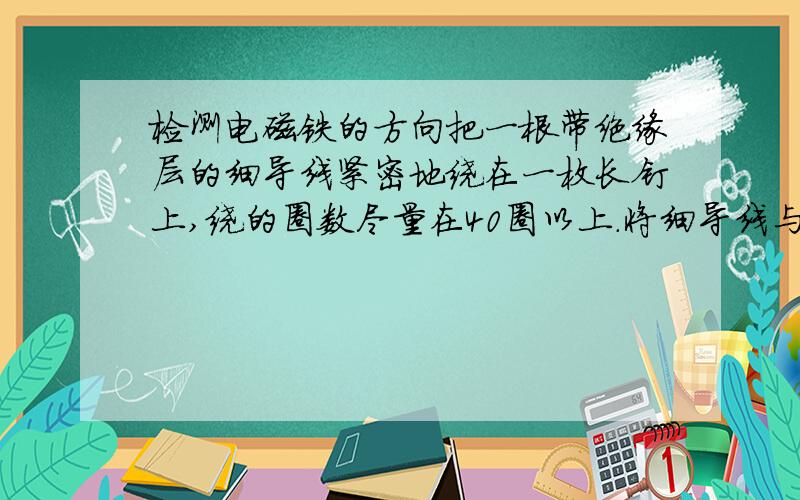 检测电磁铁的方向把一根带绝缘层的细导线紧密地绕在一枚长钉上,绕的圈数尽量在40圈以上.将细导线与电池组成电路,制作一个电磁铁.请你设计一个简单的实验来检测这个电磁铁的方向.