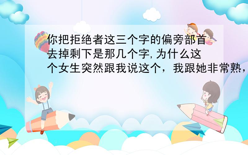 你把拒绝者这三个字的偏旁部首去掉剩下是那几个字,为什么这个女生突然跟我说这个，我跟她非常熟，什么事都可以说的那种。