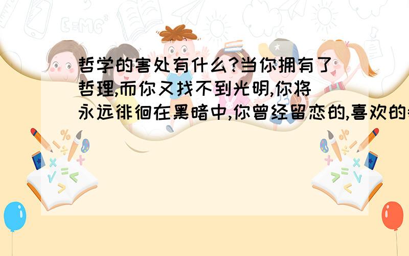 哲学的害处有什么?当你拥有了哲理,而你又找不到光明,你将永远徘徊在黑暗中,你曾经留恋的,喜欢的都会在哲理面前失去它的价值,在你面前的只是赤裸裸的让人厌恶的真相.以上是我的想法,