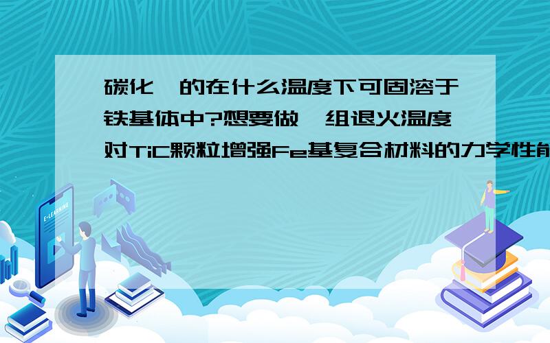 碳化钛的在什么温度下可固溶于铁基体中?想要做一组退火温度对TiC颗粒增强Fe基复合材料的力学性能的影响,记得以前在一篇文献中看到,TiC好像是在大于1000度的情况下即可固溶于Fe基体中,但