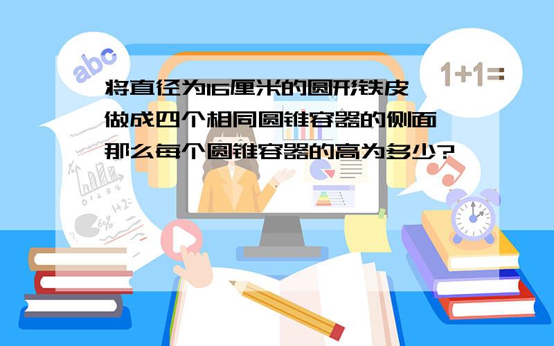 将直径为16厘米的圆形铁皮,做成四个相同圆锥容器的侧面,那么每个圆锥容器的高为多少?