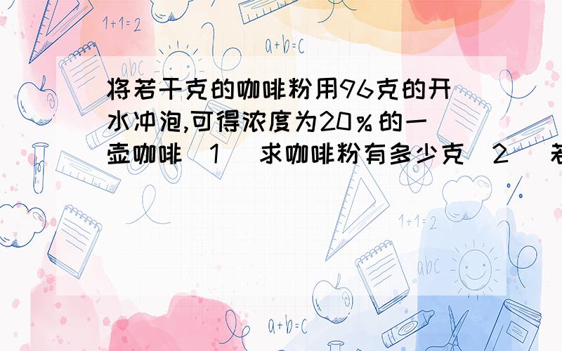 将若干克的咖啡粉用96克的开水冲泡,可得浓度为20％的一壶咖啡（1） 求咖啡粉有多少克（2） 若要使泡好的遮护咖啡的浓度变为25％则还需加多少克咖啡粉?那个--最好是那种初一初二的做法--