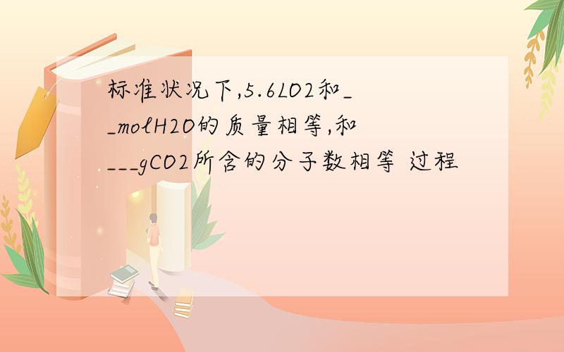 标准状况下,5.6LO2和__molH2O的质量相等,和___gCO2所含的分子数相等 过程