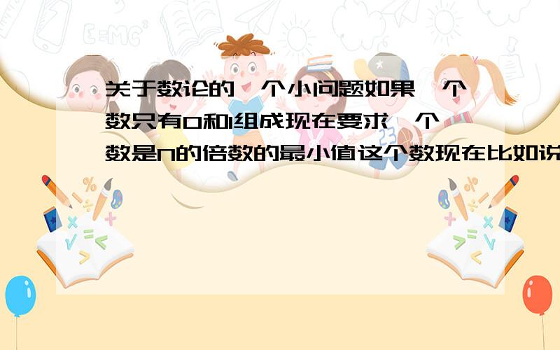 关于数论的一个小问题如果一个数只有0和1组成现在要求一个数是N的倍数的最小值这个数现在比如说是100 对N求余 余数为r  那么这个数的下面那个数是1000或者是1001现在问题就是100后面那个