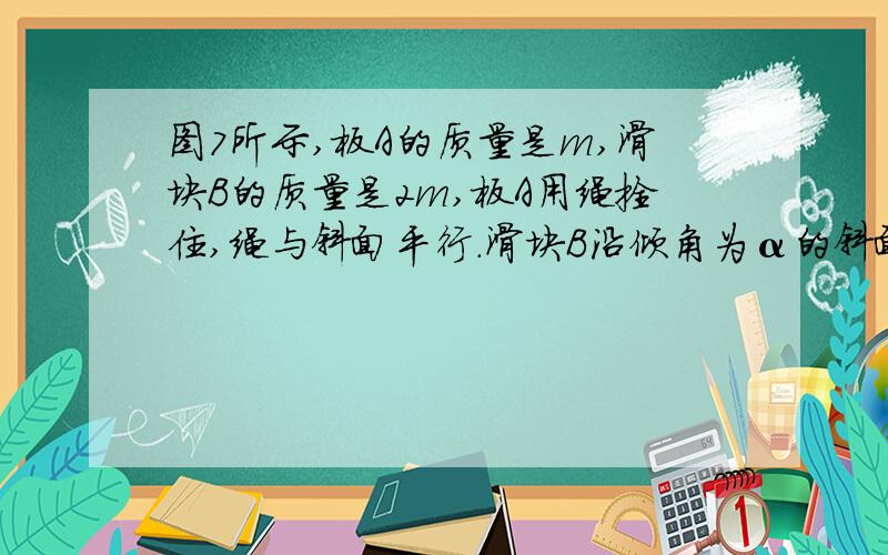 图7所示,板A的质量是m,滑块B的质量是2m,板A用绳拴住,绳与斜面平行.滑块B沿倾角为α的斜面与A板的中间一段匀速下滑.已知个接触面粗糙程度相同,若把a板撤去滑块B沿斜面下滑的加速度为 ?图中