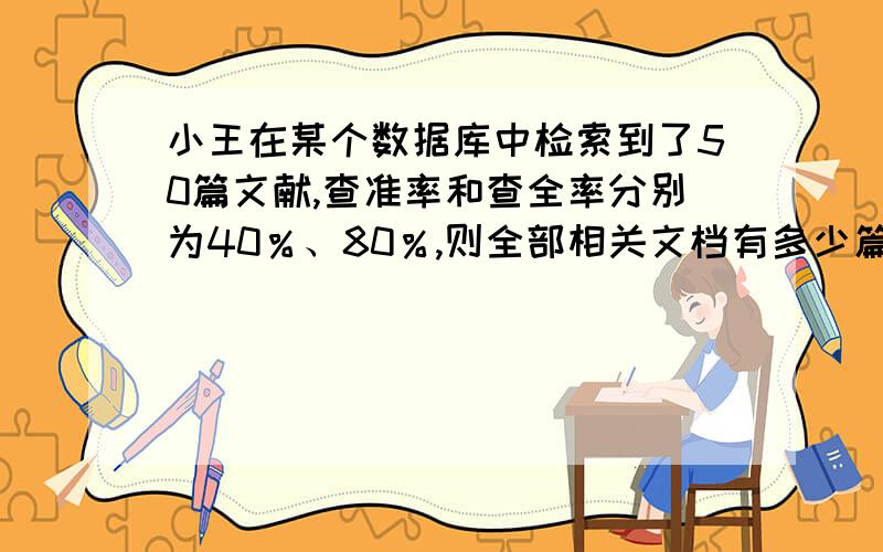 小王在某个数据库中检索到了50篇文献,查准率和查全率分别为40％、80％,则全部相关文档有多少篇?