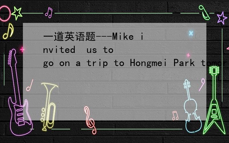 一道英语题---Mike invited  us to go on a trip to Hongmei Park tomorrow.---_____?Have the Flowering Cherries in the park come out?A.Why not    B.What time   C.Who else   D.What for