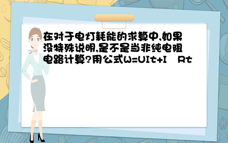 在对于电灯耗能的求算中,如果没特殊说明,是不是当非纯电阻电路计算?用公式W=UIt+I²Rt