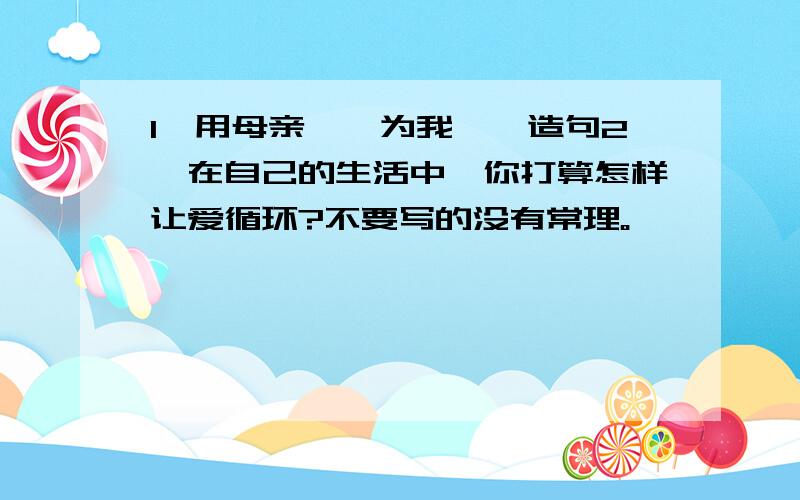 1、用母亲……为我……造句2、在自己的生活中,你打算怎样让爱循环?不要写的没有常理。