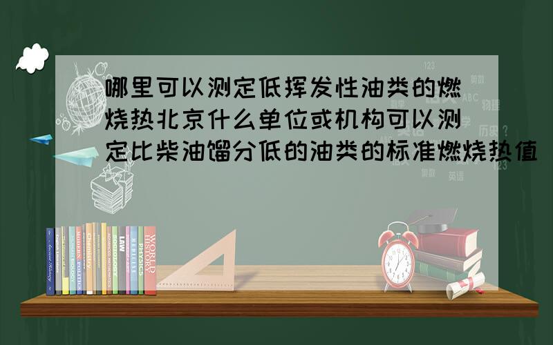 哪里可以测定低挥发性油类的燃烧热北京什么单位或机构可以测定比柴油馏分低的油类的标准燃烧热值