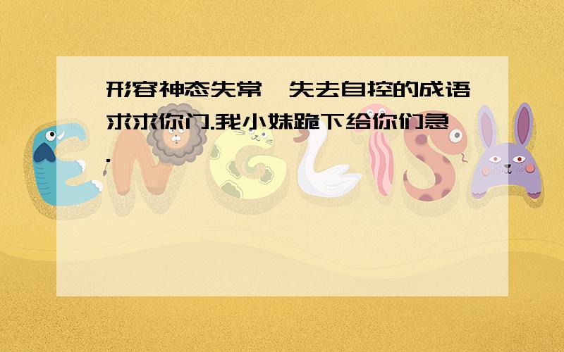 形容神态失常,失去自控的成语求求你门.我小妹跪下给你们急.