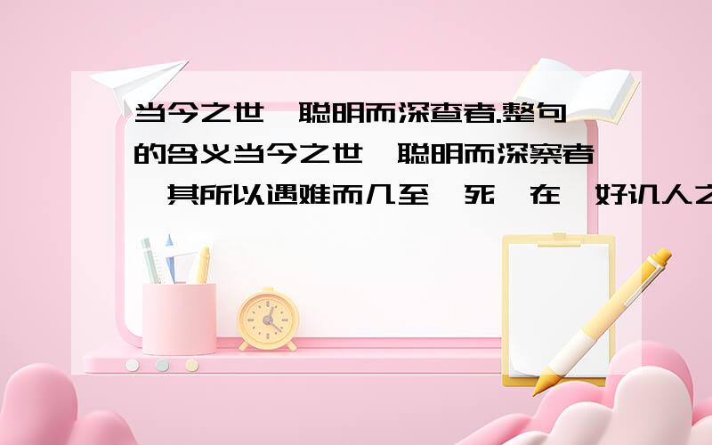 当今之世,聪明而深查者.整句的含义当今之世,聪明而深察者,其所以遇难而几至於死,在於好讥人之非也；善辩而通达者,其所以招祸而屡至於身,在於好扬人之恶也.为人之子,勿以己为高；为人