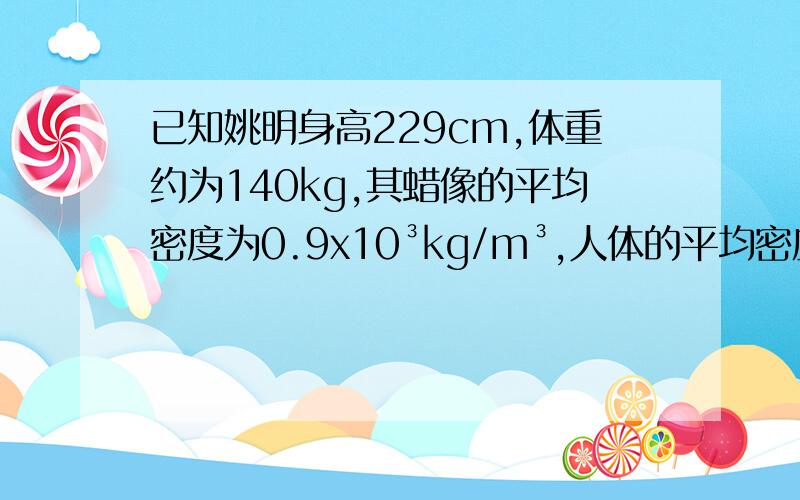 已知姚明身高229cm,体重约为140kg,其蜡像的平均密度为0.9x10³kg/m³,人体的平均密度约为水的密度,g＝10N/kg.求：（1）姚明蜡像的质量?（2）若姚明蜡像与地面的接触面积为3.2x10﹣²㎡,则