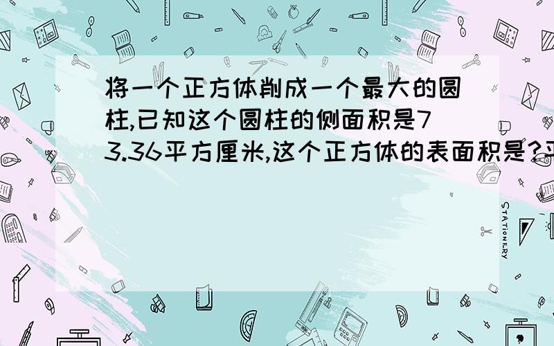 将一个正方体削成一个最大的圆柱,已知这个圆柱的侧面积是73.36平方厘米,这个正方体的表面积是?平方厘米