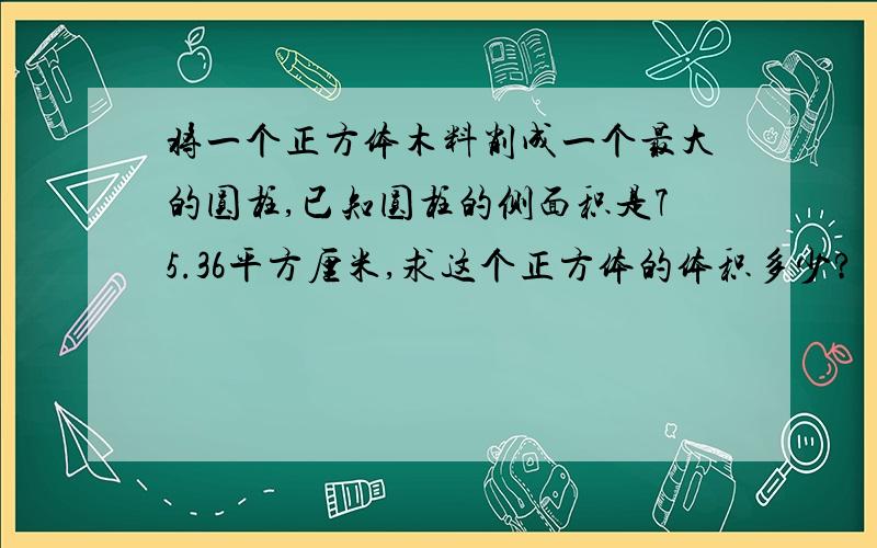 将一个正方体木料削成一个最大的圆柱,已知圆柱的侧面积是75.36平方厘米,求这个正方体的体积多少?