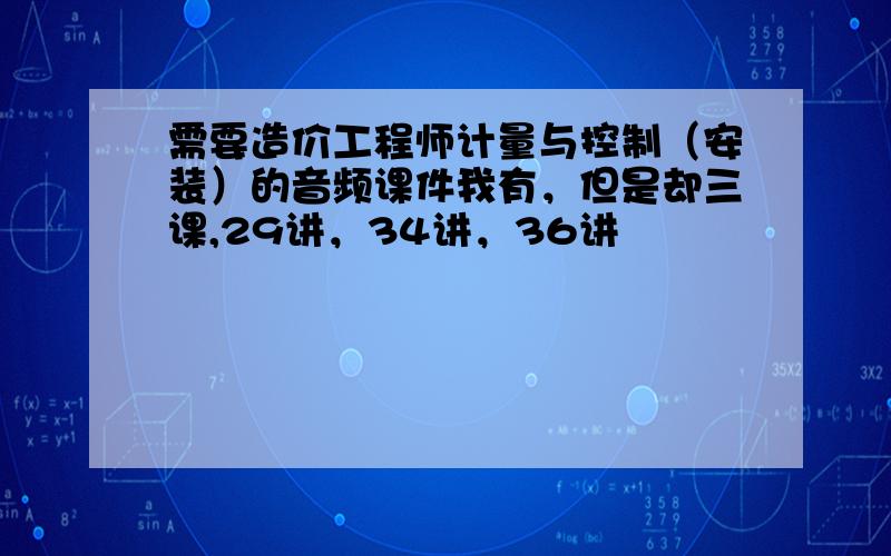 需要造价工程师计量与控制（安装）的音频课件我有，但是却三课,29讲，34讲，36讲