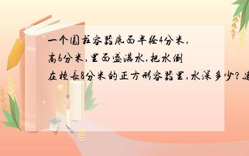 一个圆柱容器底面半径4分米,高6分米,里面盛满水,把水倒在棱长8分米的正方形容器里,水深多少?速速速速速速速速速速速速速速速速速速速速速速答答啊啊啊说出一步一步的算式 说出一步一